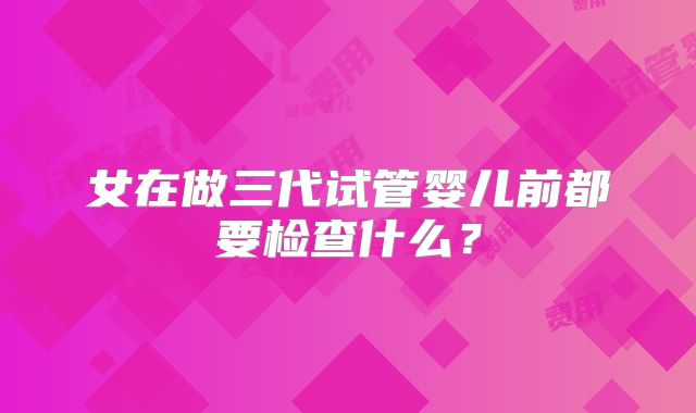 女在做三代试管婴儿前都要检查什么？