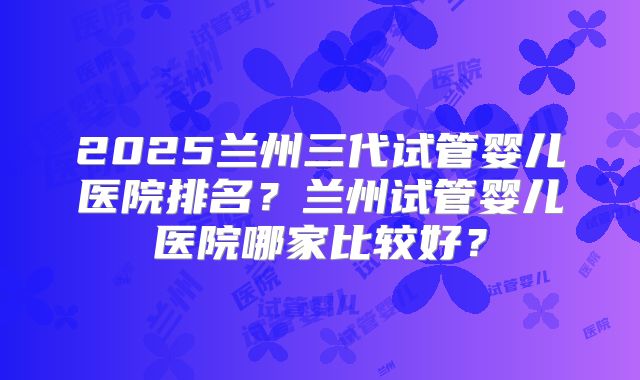 2025兰州三代试管婴儿医院排名？兰州试管婴儿医院哪家比较好？
