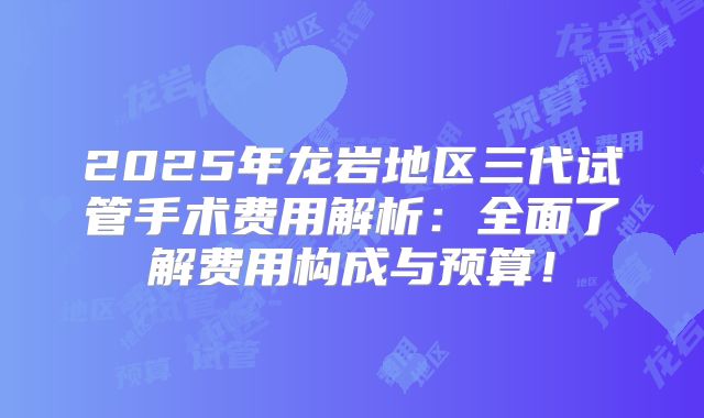 2025年龙岩地区三代试管手术费用解析:全面了解费用构成与预算!