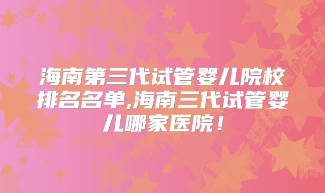 海南第三代试管婴儿院校排名名单,海南三代试管婴儿哪家医院!