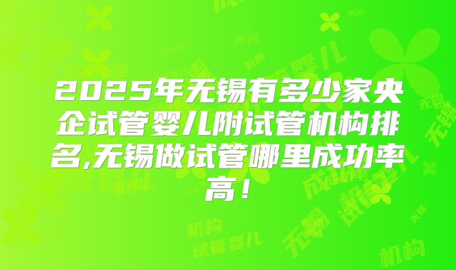 2025年无锡有多少家央企试管婴儿附试管机构排名,无锡做试管哪里成功率高!