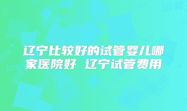 辽宁比较好的试管婴儿哪家医院好 辽宁试管费用