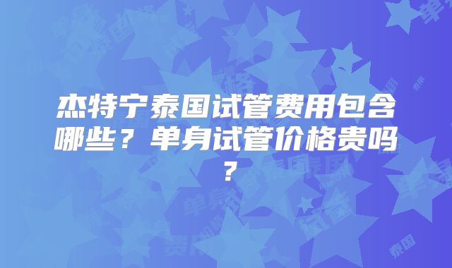 杰特宁泰国试管费用包含哪些？单身试管价格贵吗？