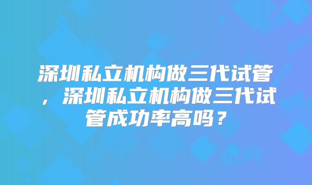 深圳私立机构做三代试管,深圳私立机构做三代试管成功率高吗?