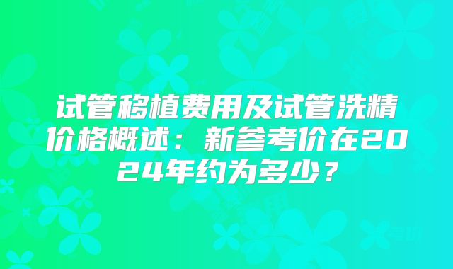 试管移植费用及试管洗精价格概述:新参考价在2024年约为多少?