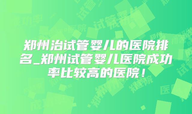 郑州治试管婴儿的医院排名_郑州试管婴儿医院成功率比较高的医院！