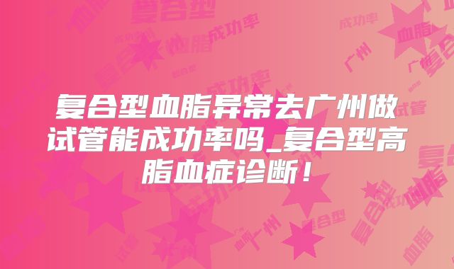 复合型血脂异常去广州做试管能成功率吗_复合型高脂血症诊断！