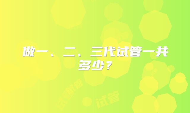 做一、二、三代试管一共多少？