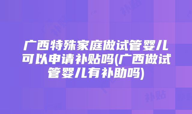广西特殊家庭做试管婴儿可以申请补贴吗(广西做试管婴儿有补助吗)