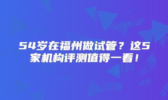 54岁在福州做试管？这5家机构评测值得一看！