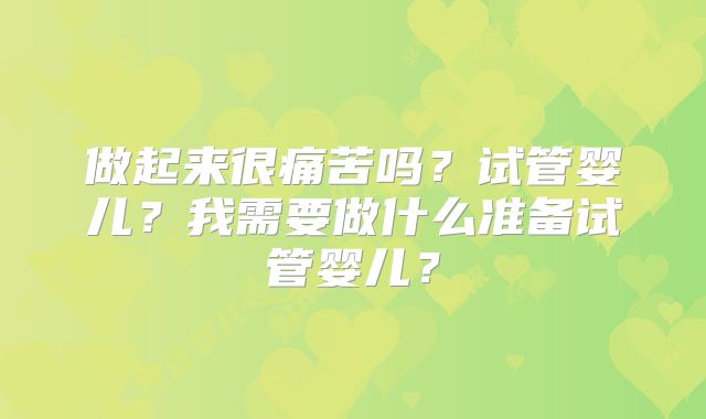 做起来很痛苦吗?试管婴儿?我需要做什么准备试管婴儿?
