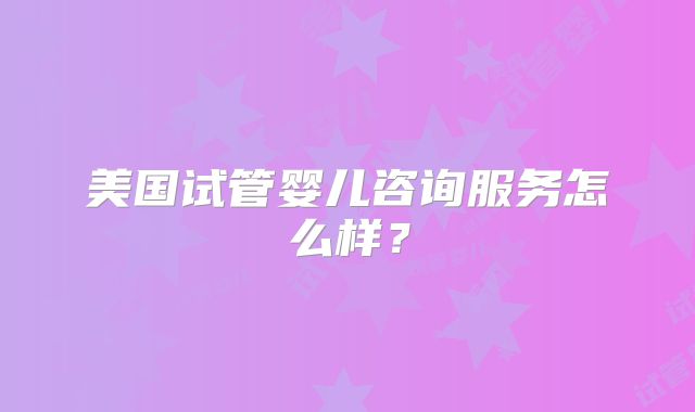 美国试管婴儿咨询服务怎么样？