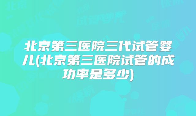 北京第三医院三代试管婴儿(北京第三医院试管的成功率是多少)