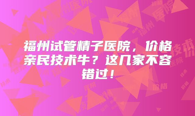 福州试管精子医院，价格亲民技术牛？这几家不容错过！