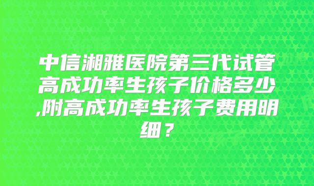 中信湘雅医院第三代试管高成功率生孩子价格多少,附高成功率生孩子费用明细？