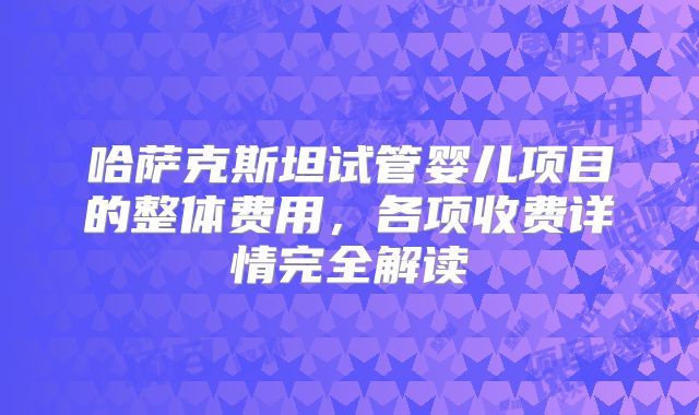 哈萨克斯坦试管婴儿项目的整体费用,各项收费详情完全解读