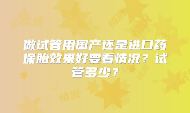 做试管用国产还是进口药保胎效果好要看情况？试管多少？