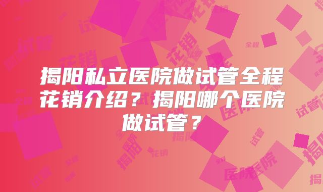 揭阳私立医院做试管全程花销介绍？揭阳哪个医院做试管？