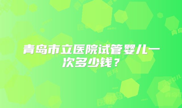 青岛市立医院试管婴儿一次多少钱？