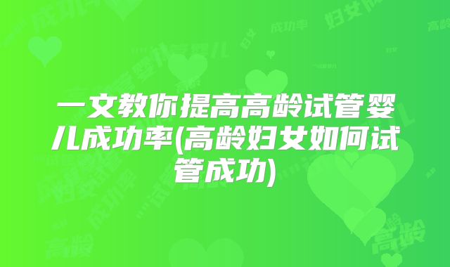 一文教你提高高龄试管婴儿成功率(高龄妇女如何试管成功)