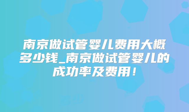 南京做试管婴儿费用大概多少钱_南京做试管婴儿的成功率及费用！