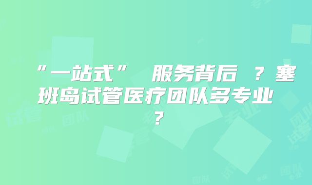 “一站式” 服务背后 ？塞班岛试管医疗团队多专业？