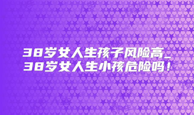 38岁女人生孩子风险高_38岁女人生小孩危险吗!