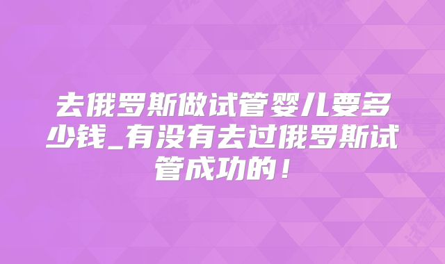 去俄罗斯做试管婴儿要多少钱_有没有去过俄罗斯试管成功的！