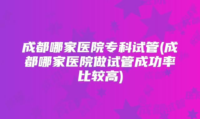 成都哪家医院专科试管(成都哪家医院做试管成功率比较高)