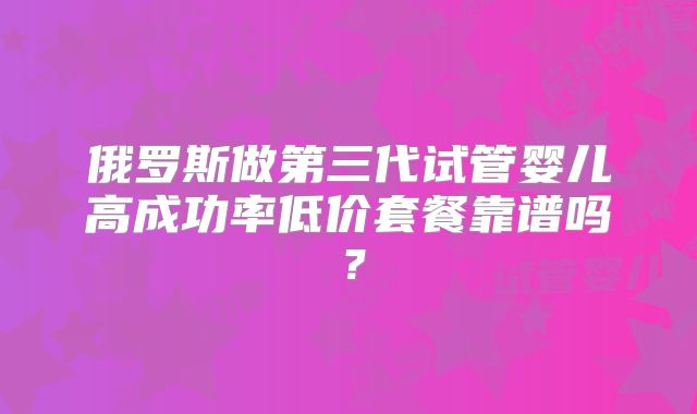 俄罗斯做第三代试管婴儿高成功率低价套餐靠谱吗?