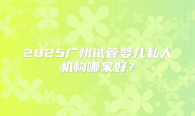 2025广州试管婴儿私人机构哪家好？