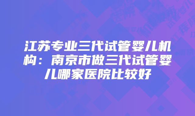 江苏专业三代试管婴儿机构：南京市做三代试管婴儿哪家医院比较好