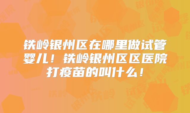 铁岭银州区在哪里做试管婴儿！铁岭银州区区医院打疫苗的叫什么！