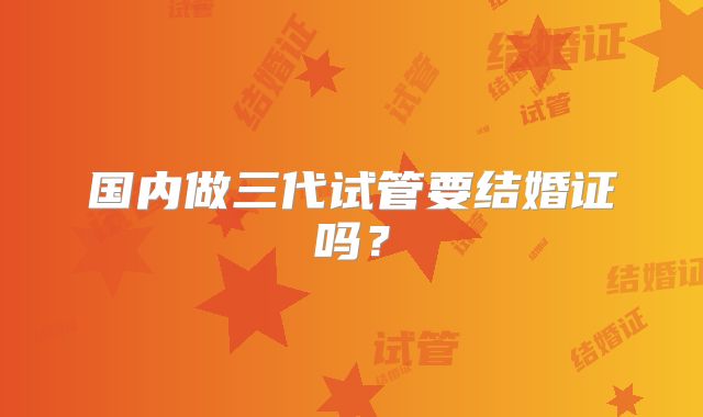 国内做三代试管要结婚证吗？