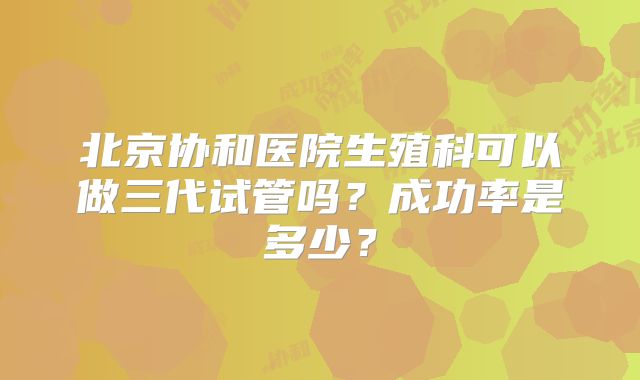 北京协和医院生殖科可以做三代试管吗?成功率是多少?