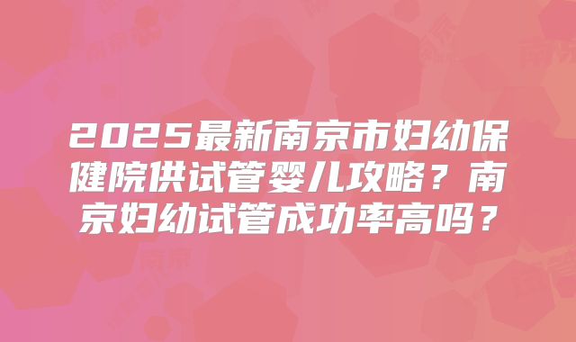 2025最新南京市妇幼保健院供试管婴儿攻略？南京妇幼试管成功率高吗？