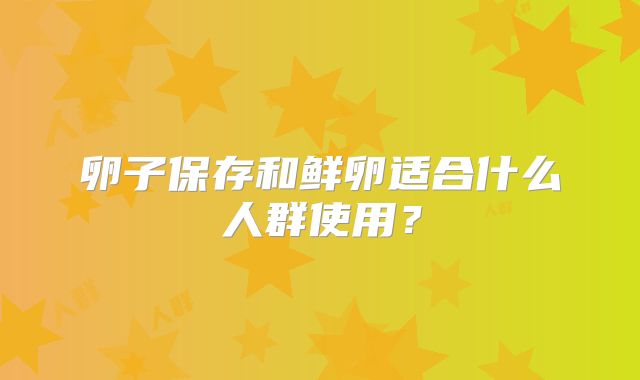 卵子保存和鲜卵适合什么人群使用？