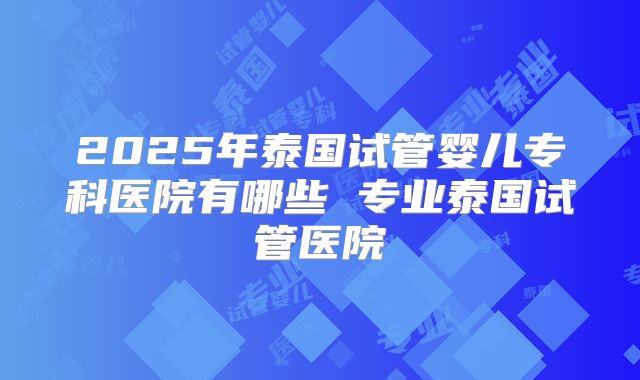 2025年泰国试管婴儿专科医院有哪些 专业泰国试管医院