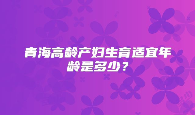 青海高龄产妇生育适宜年龄是多少？