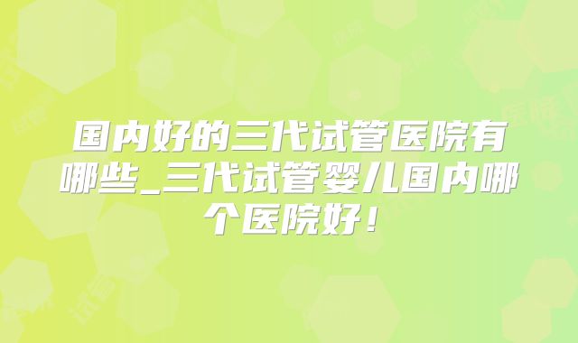 国内好的三代试管医院有哪些_三代试管婴儿国内哪个医院好!