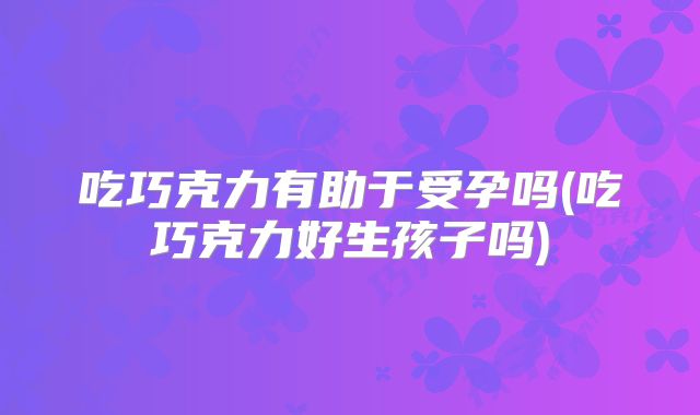 吃巧克力有助于受孕吗(吃巧克力好生孩子吗)