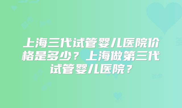 上海三代试管婴儿医院价格是多少?上海做第三代试管婴儿医院?