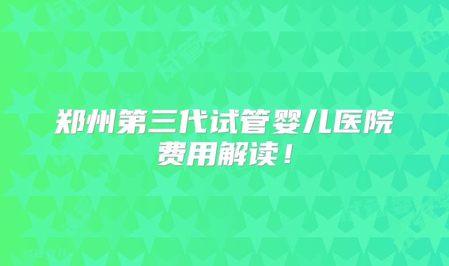 郑州第三代试管婴儿医院费用解读！