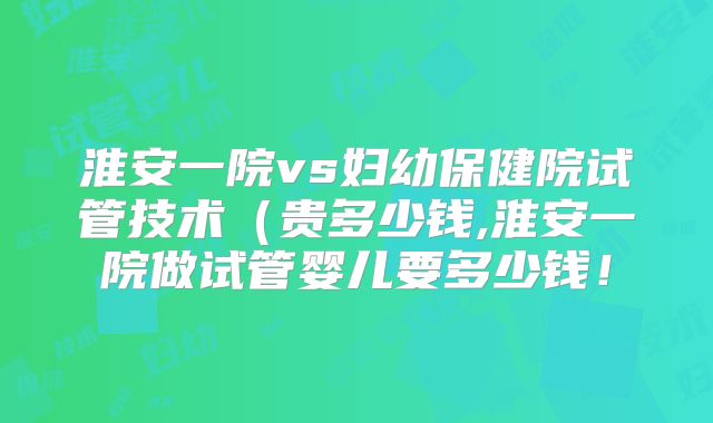 淮安一院vs妇幼保健院试管技术（贵多少钱,淮安一院做试管婴儿要多少钱！