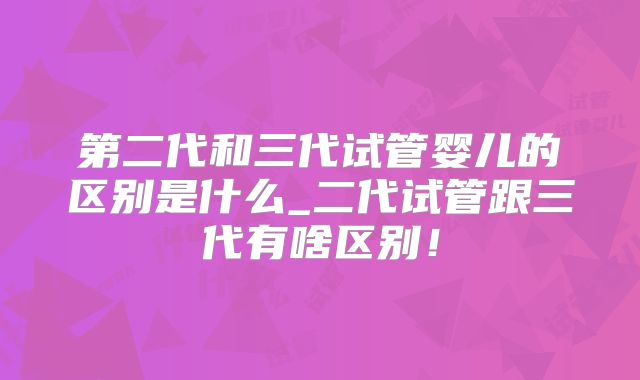 第二代和三代试管婴儿的区别是什么_二代试管跟三代有啥区别!
