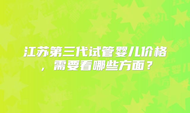 江苏第三代试管婴儿价格，需要看哪些方面？
