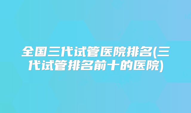 全国三代试管医院排名(三代试管排名前十的医院)