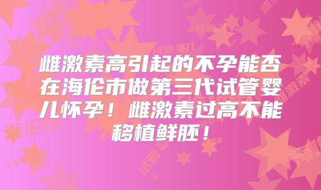 雌激素高引起的不孕能否在海伦市做第三代试管婴儿怀孕!雌激素过高不能移植鲜胚!