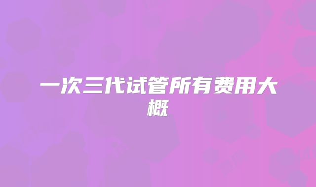 一次三代试管所有费用大概