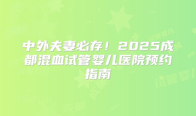 中外夫妻必存!2025成都混血试管婴儿医院预约指南